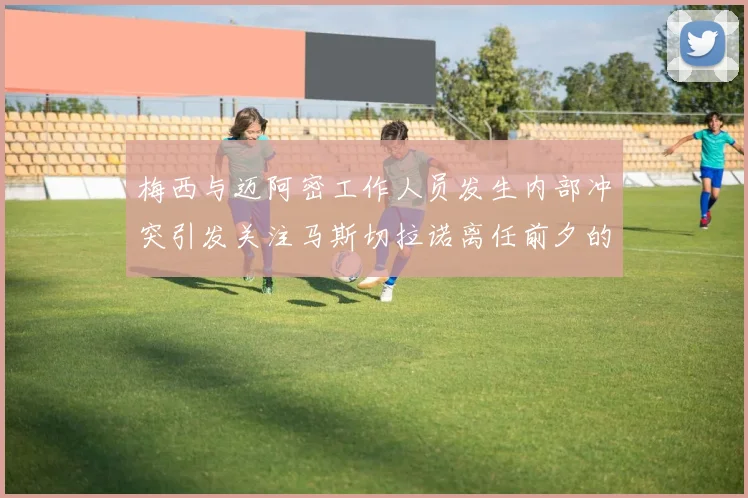 梅西与迈阿密工作人员发生内部冲突引发关注马斯切拉诺离任前夕的紧张局势